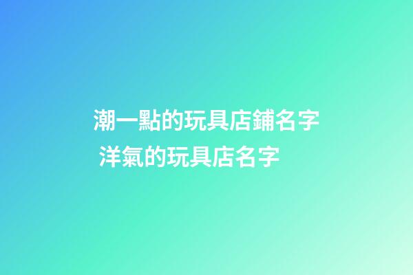 潮一點的玩具店鋪名字 洋氣的玩具店名字